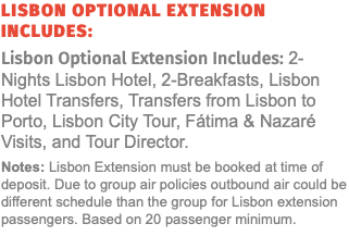 Lisbon Optional Extension Includes: Lisbon Optional Extension Includes: 2-Nights Lisbon Hotel, 2-Breakfasts, Lisbon Hotel Transfers, Transfers from Lisbon to Porto, Lisbon City Tour, Fátima & Nazaré Visits, and Tour Director. Notes: Lisbon Extension must be booked at time of deposit. Due to group air policies outbound air could be different schedule than the group for Lisbon extension passengers. Based on 20 passenger minimum. 