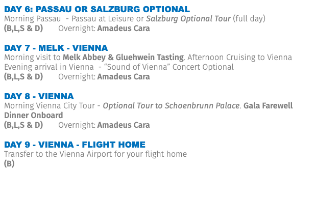DAY 6: Passau or Salzburg optional Morning Passau - Passau at Leisure or Salzburg Optional Tour (full day) (B,L,S & D) Overnight: Amadeus Cara Day 7 - Melk - Vienna Morning visit to Melk Abbey & Gluehwein Tasting. Afternoon Cruising to Vienna Evening arrival in Vienna - “Sound of Vienna” Concert Optional (B,L,S & D) Overnight: Amadeus Cara Day 8 - Vienna Morning Vienna City Tour - Optional Tour to Schoenbrunn Palace. Gala Farewell Dinner Onboard (B,L,S & D) Overnight: Amadeus Cara Day 9 - Vienna - Flight Home Transfer to the Vienna Airport for your flight home (B)