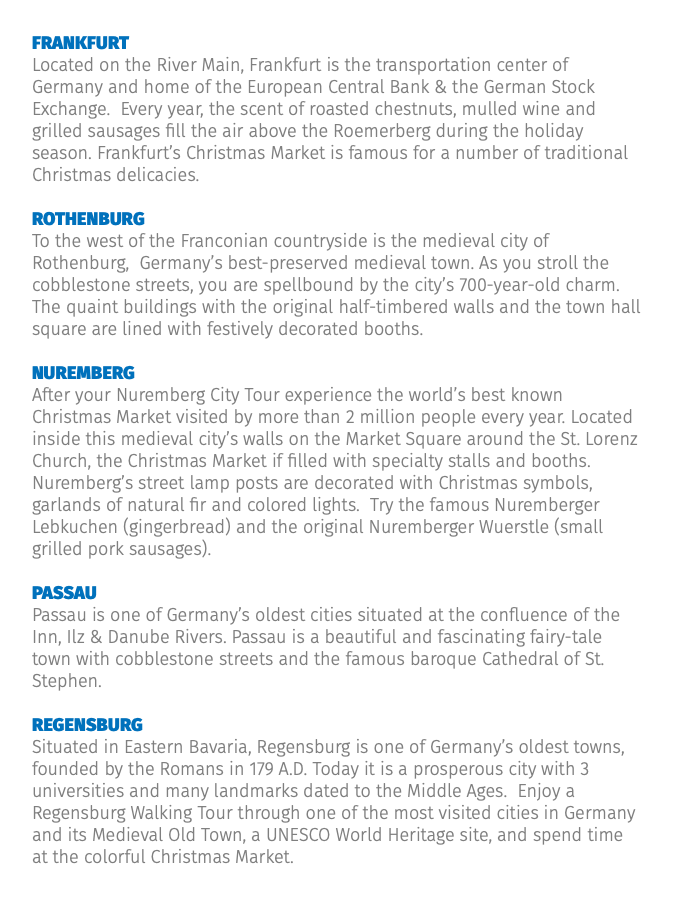 Frankfurt Located on the River Main, Frankfurt is the transportation center of Germany and home of the European Central Bank & the German Stock Exchange. Every year, the scent of roasted chestnuts, mulled wine and grilled sausages fill the air above the Roemerberg during the holiday season. Frankfurt’s Christmas Market is famous for a number of traditional Christmas delicacies. Rothenburg To the west of the Franconian countryside is the medieval city of Rothenburg, Germany’s best-preserved medieval town. As you stroll the cobblestone streets, you are spellbound by the city’s 700-year-old charm. The quaint buildings with the original half-timbered walls and the town hall square are lined with festively decorated booths. Nuremberg After your Nuremberg City Tour experience the world’s best known Christmas Market visited by more than 2 million people every year. Located inside this medieval city’s walls on the Market Square around the St. Lorenz Church, the Christmas Market if filled with specialty stalls and booths. Nuremberg’s street lamp posts are decorated with Christmas symbols, garlands of natural fir and colored lights. Try the famous Nuremberger Lebkuchen (gingerbread) and the original Nuremberger Wuerstle (small grilled pork sausages). Passau Passau is one of Germany’s oldest cities situated at the confluence of the Inn, Ilz & Danube Rivers. Passau is a beautiful and fascinating fairy-tale town with cobblestone streets and the famous baroque Cathedral of St. Stephen. Regensburg Situated in Eastern Bavaria, Regensburg is one of Germany’s oldest towns, founded by the Romans in 179 A.D. Today it is a prosperous city with 3 universities and many landmarks dated to the Middle Ages. Enjoy a Regensburg Walking Tour through one of the most visited cities in Germany and its Medieval Old Town, a UNESCO World Heritage site, and spend time at the colorful Christmas Market.