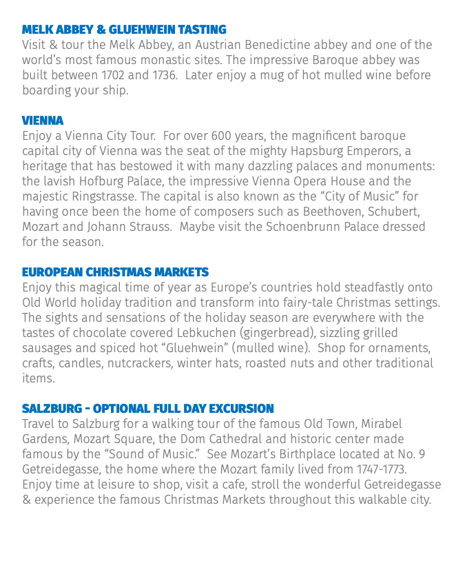 Melk abbey & gluehwein tasting Visit & tour the Melk Abbey, an Austrian Benedictine abbey and one of the world’s most famous monastic sites. The impressive Baroque abbey was built between 1702 and 1736. Later enjoy a mug of hot mulled wine before boarding your ship. Vienna Enjoy a Vienna City Tour. For over 600 years, the magnificent baroque capital city of Vienna was the seat of the mighty Hapsburg Emperors, a heritage that has bestowed it with many dazzling palaces and monuments: the lavish Hofburg Palace, the impressive Vienna Opera House and the majestic Ringstrasse. The capital is also known as the “City of Music” for having once been the home of composers such as Beethoven, Schubert, Mozart and Johann Strauss. Maybe visit the Schoenbrunn Palace dressed for the season. European Christmas Markets Enjoy this magical time of year as Europe’s countries hold steadfastly onto Old World holiday tradition and transform into fairy-tale Christmas settings. The sights and sensations of the holiday season are everywhere with the tastes of chocolate covered Lebkuchen (gingerbread), sizzling grilled sausages and spiced hot “Gluehwein” (mulled wine). Shop for ornaments, crafts, candles, nutcrackers, winter hats, roasted nuts and other traditional items. Salzburg - Optional Full Day Excursion Travel to Salzburg for a walking tour of the famous Old Town, Mirabel Gardens, Mozart Square, the Dom Cathedral and historic center made famous by the “Sound of Music.” See Mozart’s Birthplace located at No. 9 Getreidegasse, the home where the Mozart family lived from 1747-1773. Enjoy time at leisure to shop, visit a cafe, stroll the wonderful Getreidegasse & experience the famous Christmas Markets throughout this walkable city.