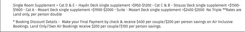 Single Room Supplement + Cat D & E – Haydn Deck single supplement +$950-$1200 • Cat C & B - Strauss Deck single supplement +$1500-$1600 • Cat A - Mozart Deck single supplement +$1900-$2000 • Suite - Mozart Deck single supplement +$2400-$2500 No Triple **Rates are Land only, per person double * Booking Discount Details - Make your Final Payment by check & receive $400 per couple/$200 per person savings on Air Inclusive Bookings. Land Only/Own Air Bookings receive $200 per couple/$100 per person savings.