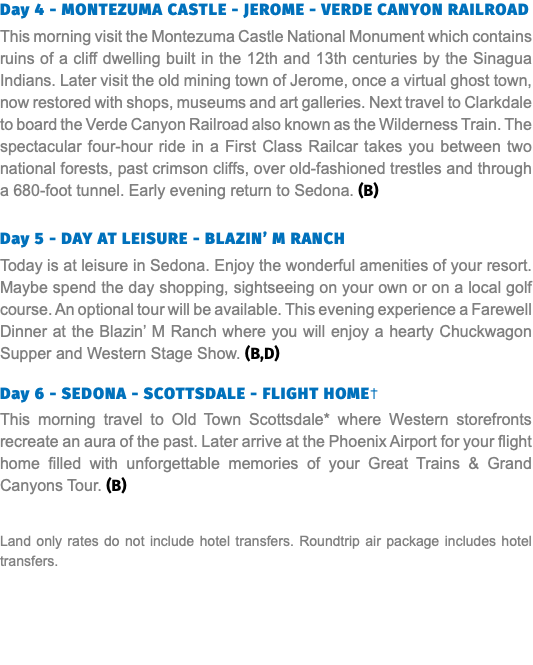 Day 4 - MONTEZUMA CASTLE - JEROME - VERDE CANYON RAILROAD This morning visit the Montezuma Castle National Monument which contains ruins of a cliff dwelling built in the 12th and 13th centuries by the Sinagua Indians. Later visit the old mining town of Jerome, once a virtual ghost town, now restored with shops, museums and art galleries. Next travel to Clarkdale to board the Verde Canyon Railroad also known as the Wilderness Train. The spectacular four-hour ride in a First Class Railcar takes you between two national forests, past crimson cliffs, over old-fashioned trestles and through a 680-foot tunnel. Early evening return to Sedona. (B) Day 5 - DAY AT LEISURE - BLAZIN’ M RANCH Today is at leisure in Sedona. Enjoy the wonderful amenities of your resort. Maybe spend the day shopping, sightseeing on your own or on a local golf course. An optional tour will be available. This evening experience a Farewell Dinner at the Blazin’ M Ranch where you will enjoy a hearty Chuckwagon Supper and Western Stage Show. (B,D) Day 6 - SEDONA - SCOTTSDALE - FLIGHT HOME† This morning travel to Old Town Scottsdale* where Western storefronts recreate an aura of the past. Later arrive at the Phoenix Airport for your flight home filled with unforgettable memories of your Great Trains & Grand Canyons Tour. (B) Land only rates do not include hotel transfers. Roundtrip air package includes hotel transfers.
