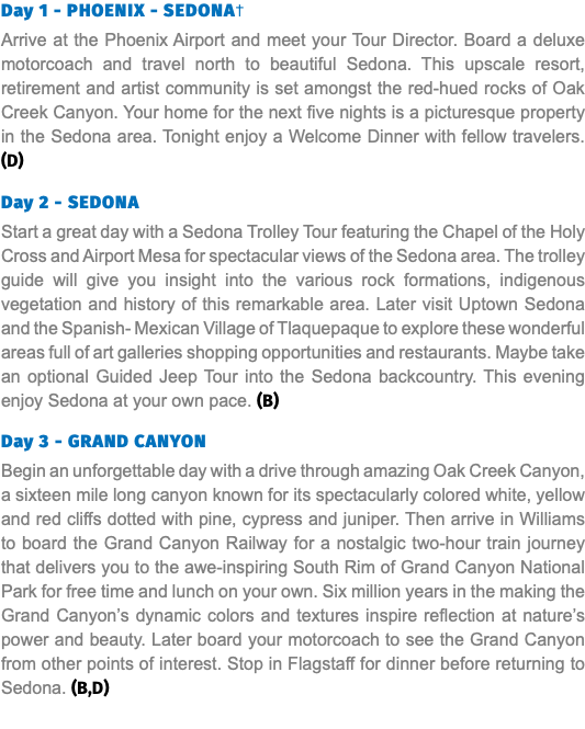 Day 1 - PHOENIX - SEDONA† Arrive at the Phoenix Airport and meet your Tour Director. Board a deluxe motorcoach and travel north to beautiful Sedona. This upscale resort, retirement and artist community is set amongst the red-hued rocks of Oak Creek Canyon. Your home for the next five nights is a picturesque property in the Sedona area. Tonight enjoy a Welcome Dinner with fellow travelers. (D) Day 2 - SEDONA Start a great day with a Sedona Trolley Tour featuring the Chapel of the Holy Cross and Airport Mesa for spectacular views of the Sedona area. The trolley guide will give you insight into the various rock formations, indigenous vegetation and history of this remarkable area. Later visit Uptown Sedona and the Spanish- Mexican Village of Tlaquepaque to explore these wonderful areas full of art galleries shopping opportunities and restaurants. Maybe take an optional Guided Jeep Tour into the Sedona backcountry. This evening enjoy Sedona at your own pace. (B) Day 3 - GRAND CANYON Begin an unforgettable day with a drive through amazing Oak Creek Canyon, a sixteen mile long canyon known for its spectacularly colored white, yellow and red cliffs dotted with pine, cypress and juniper. Then arrive in Williams to board the Grand Canyon Railway for a nostalgic two-hour train journey that delivers you to the awe-inspiring South Rim of Grand Canyon National Park for free time and lunch on your own. Six million years in the making the Grand Canyon’s dynamic colors and textures inspire reflection at nature’s power and beauty. Later board your motorcoach to see the Grand Canyon from other points of interest. Stop in Flagstaff for dinner before returning to Sedona. (B,D)
