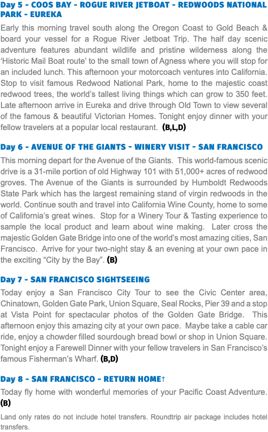 Day 5 - COOS BAY - ROGUE RIVER JETBOAT - REDWOODS NATIONAL PARK - EUREKA Early this morning travel south along the Oregon Coast to Gold Beach & board your vessel for a Rogue River Jetboat Trip. The half day scenic adventure features abundant wildlife and pristine wilderness along the ‘Historic Mail Boat route’ to the small town of Agness where you will stop for an included lunch. This afternoon your motorcoach ventures into California. Stop to visit famous Redwood National Park, home to the majestic coast redwood trees, the world’s tallest living things which can grow to 350 feet. Late afternoon arrive in Eureka and drive through Old Town to view several of the famous & beautiful Victorian Homes. Tonight enjoy dinner with your fellow travelers at a popular local restaurant. (B,L,D) Day 6 - Avenue of the Giants - Winery Visit - San Francisco This morning depart for the Avenue of the Giants. This world-famous scenic drive is a 31-mile portion of old Highway 101 with 51,000+ acres of redwood groves. The Avenue of the Giants is surrounded by Humboldt Redwoods State Park which has the largest remaining stand of virgin redwoods in the world. Continue south and travel into California Wine County, home to some of California’s great wines. Stop for a Winery Tour & Tasting experience to sample the local product and learn about wine making. Later cross the majestic Golden Gate Bridge into one of the world’s most amazing cities, San Francisco. Arrive for your two-night stay & an evening at your own pace in the exciting “City by the Bay”. (B) Day 7 - SAN FRANCISCO SIGHTSEEING Today enjoy a San Francisco City Tour to see the Civic Center area, Chinatown, Golden Gate Park, Union Square, Seal Rocks, Pier 39 and a stop at Vista Point for spectacular photos of the Golden Gate Bridge. This afternoon enjoy this amazing city at your own pace. Maybe take a cable car ride, enjoy a chowder filled sourdough bread bowl or shop in Union Square. Tonight enjoy a Farewell Dinner with your fellow travelers in San Francisco’s famous Fisherman’s Wharf. (B,D)  Day 8 - SAN FRANCISCO - RETURN HOME† Today fly home with wonderful memories of your Pacific Coast Adventure. (B) Land only rates do not include hotel transfers. Roundtrip air package includes hotel transfers.