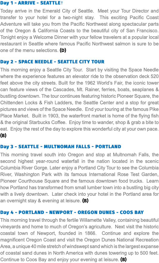 Day 1 - ARRIVE - SEATTLE† Today arrive in the Emerald City of Seattle. Meet your Tour Director and transfer to your hotel for a two-night stay. This exciting Pacific Coast Adventure will take you from the Pacific Northwest along spectacular parts of the Oregon & California Coasts to the beautiful city of San Francisco. Tonight enjoy a Welcome Dinner with your fellow travelers at a popular local restaurant in Seattle where famous Pacific Northwest salmon is sure to be one of the menu selections. (D) Day 2 - SPACE NEEDLE - SEATTLE CITY TOUR This morning enjoy a Seattle City Tour. Start by visiting the Space Needle where the experience features an elevator ride to the observation deck 520 feet above the city streets. Built for the 1962 World’s Fair, the iconic tower can feature views of the Cascades, Mt. Rainer, ferries, boats, seaplanes & bustling downtown. The tour continues featuring historic Pioneer Square, the Chittenden Locks & Fish Ladders, the Seattle Center and a stop for great pictures and views of the Space Needle. End your touring at the famous Pike Place Market. Built in 1903, the waterfront market is home of the flying fish & the original Starbucks Coffee. Enjoy time to wander, shop & grab a bite to eat. Enjoy the rest of the day to explore this wonderful city at your own pace. (B) Day 3 - SEATTLE - MULTNOMAH FALLS - Portland This morning travel south into Oregon and stop at Multnomah Falls, the second highest year-round waterfall in the nation located in the scenic Columbia River Gorge. Later enjoy a Portland City Tour to see the Columbia River, Washington Park with its famous International Rose Test Garden, Pioneer Courthouse Square and the famous downtown food trucks. Learn how Portland has transformed from small lumber town into a bustling big city with a lively downtown. Later check into your hotel in the Portland area for an overnight stay & evening at leisure. (B) Day 4 - PORTLAND - NEWPORT - OREGON DUNES - COOS BAY This morning travel through the fertile Willamette Valley, containing beautiful vineyards and home to much of Oregon’s agriculture. Next visit the historic coastal town of Newport, founded in 1866. Continue and explore the magnificent Oregon Coast and visit the Oregon Dunes National Recreation Area, a unique 40 mile stretch of windswept sand which is the largest expanse of coastal sand dunes in North America with dunes towering up to 500 feet. Continue to Coos Bay and enjoy your evening at leisure. (B)