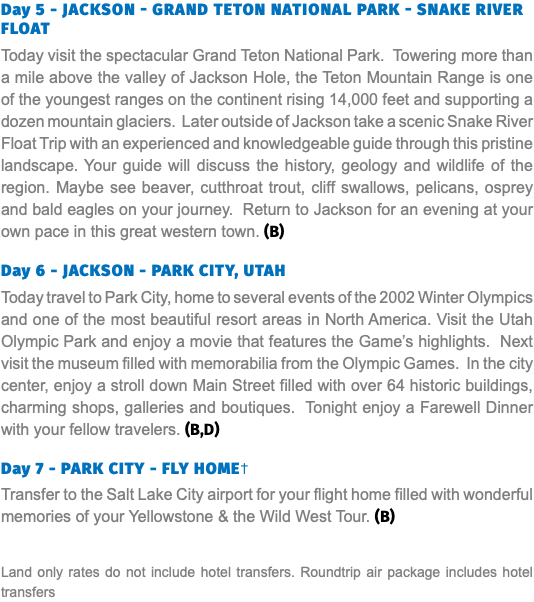 Day 5 - Jackson - Grand Teton National Park - Snake river float Today visit the spectacular Grand Teton National Park. Towering more than a mile above the valley of Jackson Hole, the Teton Mountain Range is one of the youngest ranges on the continent rising 14,000 feet and supporting a dozen mountain glaciers. Later outside of Jackson take a scenic Snake River Float Trip with an experienced and knowledgeable guide through this pristine landscape. Your guide will discuss the history, geology and wildlife of the region. Maybe see beaver, cutthroat trout, cliff swallows, pelicans, osprey and bald eagles on your journey. Return to Jackson for an evening at your own pace in this great western town. (B) Day 6 - JACKSON - PARK CITY, UTAH Today travel to Park City, home to several events of the 2002 Winter Olympics and one of the most beautiful resort areas in North America. Visit the Utah Olympic Park and enjoy a movie that features the Game’s highlights. Next visit the museum filled with memorabilia from the Olympic Games. In the city center, enjoy a stroll down Main Street filled with over 64 historic buildings, charming shops, galleries and boutiques. Tonight enjoy a Farewell Dinner with your fellow travelers. (B,D) Day 7 - PARK CITY - FLY HOME† Transfer to the Salt Lake City airport for your flight home filled with wonderful memories of your Yellowstone & the Wild West Tour. (B) Land only rates do not include hotel transfers. Roundtrip air package includes hotel transfers