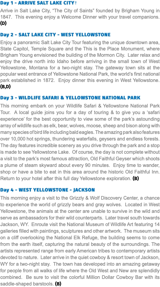 Day 1 - ARRIVE SALT LAKE CITY† Arrive in Salt Lake City, “The City of Saints” founded by Brigham Young in 1847. This evening enjoy a Welcome Dinner with your travel companions. (D) Day 2 - SALT LAKE CITY - WEST YELLOWSTONE Enjoy a panoramic Salt Lake City Tour featuring the unique downtown area, State Capitol, Temple Square and the This is the Place Monument, where Brigham Young envisioned the building of the Mormon City. Later relax and enjoy the drive north into Idaho before arriving in the small town of West Yellowstone, Montana for a two-night stay. The gateway town sits at the popular west entrance of Yellowstone National Park, the world’s first national park established in 1872. Enjoy dinner this evening in West Yellowstone. (B,D) Day 3 - WILDLIFE SAFARI & YELLOWSTONE NATIONAL PARK This morning embark on your Wildlife Safari & Yellowstone National Park Tour. A local guide joins you for a day of touring & to give you a ‘safari experience’ for the best opportunity to view some of the park’s astounding array of wildlife such as elk, bear, wolves, moose, sheep and bison along with many species of bird life including bald eagles. The amazing park also features over 10,000 hot springs, thundering waterfalls, geysers and endless forests. The day features incredible scenery as you drive through the park and a stop is made to see Yellowstone Lake. Of course, the day is not complete without a visit to the park’s most famous attraction, Old Faithful Geyser which shoots a plume of steam skyward about every 90 minutes. Enjoy time to wander, shop or have a bite to eat in this area around the historic Old Faithful Inn. Return to your hotel after this full day Yellowstone exploration. (B) Day 4 - WEST YELLOWSTONE - JACKSON This morning enjoy a visit to the Grizzly & Wolf Discovery Center, a chance to experience the world of grizzly bears and gray wolves. Located in West Yellowstone, the animals at the center are unable to survive in the wild and serve as ambassadors for their wild counterparts. Later travel south towards Jackson, WY. Enroute visit the National Museum of Wildlife Art featuring 14 galleries filled with paintings, sculptures and other artwork. The museum sits on a cliff overlooking the National Elk Refuge, the building seems to come from the earth itself, capturing the natural beauty of the surroundings. The artists represented range from early American tribes to contemporary artists devoted to nature. Later arrive in the quiet cowboy & resort town of Jackson, WY for a two-night stay. The town has developed into an amazing getaway for people from all walks of life where the Old West and New are splendidly combined. Be sure to visit the colorful Million Dollar Cowboy Bar with its saddle-shaped barstools. (B)