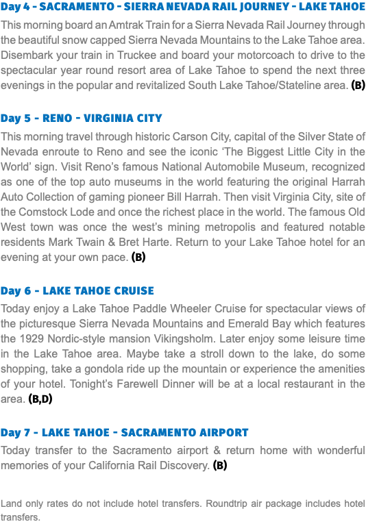 Day 4 - Sacramento - Sierra Nevada Rail Journey - Lake Tahoe This morning board an Amtrak Train for a Sierra Nevada Rail Journey through the beautiful snow capped Sierra Nevada Mountains to the Lake Tahoe area. Disembark your train in Truckee and board your motorcoach to drive to the spectacular year round resort area of Lake Tahoe to spend the next three evenings in the popular and revitalized South Lake Tahoe/Stateline area. (B) Day 5 - RENO - Virginia City This morning travel through historic Carson City, capital of the Silver State of Nevada enroute to Reno and see the iconic ‘The Biggest Little City in the World’ sign. Visit Reno’s famous National Automobile Museum, recognized as one of the top auto museums in the world featuring the original Harrah Auto Collection of gaming pioneer Bill Harrah. Then visit Virginia City, site of the Comstock Lode and once the richest place in the world. The famous Old West town was once the west’s mining metropolis and featured notable residents Mark Twain & Bret Harte. Return to your Lake Tahoe hotel for an evening at your own pace. (B) Day 6 - Lake Tahoe Cruise Today enjoy a Lake Tahoe Paddle Wheeler Cruise for spectacular views of the picturesque Sierra Nevada Mountains and Emerald Bay which features the 1929 Nordic-style mansion Vikingsholm. Later enjoy some leisure time in the Lake Tahoe area. Maybe take a stroll down to the lake, do some shopping, take a gondola ride up the mountain or experience the amenities of your hotel. Tonight’s Farewell Dinner will be at a local restaurant in the area. (B,D) Day 7 - Lake Tahoe - Sacramento Airport Today transfer to the Sacramento airport & return home with wonderful memories of your California Rail Discovery. (B) Land only rates do not include hotel transfers. Roundtrip air package includes hotel transfers.