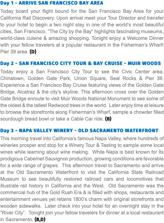 Day 1 - Arrive San Francisco Bay Area Today board your flight bound for the San Francisco Bay Area for your California Rail Discovery. Upon arrival meet your Tour Director and transfer to your hotel to begin a two night stay in one of the world’s most beautiful cities, San Francisco. “The City by the Bay” highlights fascinating museums, world-class cuisine & amazing shopping. Tonight enjoy a Welcome Dinner with your fellow travelers at a popular restaurant in the Fisherman’s Wharf/Pier 39 area. (D) Day 2 - San Francisco City Tour & Bay Cruise - MUIR WOODS Today enjoy a San Francisco City Tour to see the Civic Center area, Chinatown, Golden Gate Park, Union Square, Seal Rocks & Pier 39. Experience a San Francisco Bay Cruise featuring views of the Golden Gate Bridge, Alcatraz & the city’s skyline. This afternoon cross over the Golden Gate Bridge enroute to visit Muir Woods National Monument to see some of the oldest & the tallest Redwood trees in the world. Later enjoy time at leisure to browse the storefronts along Fisherman’s Wharf, sample a chowder filled sourdough bread bowl or take a Cable Car ride. (B) Day 3 - Napa Valley Winery - Old Sacramento Waterfront This morning travel into California’s famous Napa Valley, where hundreds of wineries prosper and stop for a Winery Tour & Tasting to sample some local wines while learning about wine making. While Napa is best known for its prodigious Cabernet Sauvignon production, growing conditions are favorable for a wide range of grapes. This afternoon travel to Sacramento and arrive at the Old Sacramento Waterfront to visit the California State Railroad Museum to see beautifully restored railroad cars and locomotives that illustrate rail history in California and the West. Old Sacramento was the commercial hub of the Gold Rush Era & is filled with shops, restaurants and entertainment venues yet retains 1800’s charm with original storefronts and wooden sidewalks. Later check into your hotel for an overnight stay in the “River City”. Tonight join your fellow travelers for dinner at a local restaurant in Sacramento. (B,D)