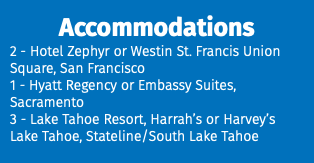 Accommodations 2 - Hotel Zephyr or Westin St. Francis Union Square, San Francisco 1 - Hyatt Regency or Embassy Suites, Sacramento 3 - Lake Tahoe Resort, Harrah’s or Harvey’s Lake Tahoe, Stateline/South Lake Tahoe