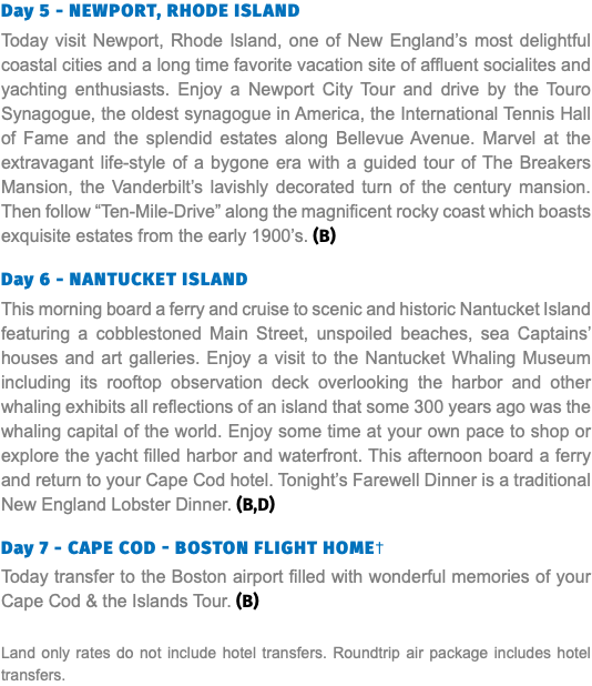 Day 5 - newPort, rHoDe IsLanD Today visit Newport, Rhode Island, one of New England’s most delightful coastal cities and a long time favorite vacation site of affluent socialites and yachting enthusiasts. Enjoy a Newport City Tour and drive by the Touro Synagogue, the oldest synagogue in America, the International Tennis Hall of Fame and the splendid estates along Bellevue Avenue. Marvel at the extravagant life-style of a bygone era with a guided tour of The Breakers Mansion, the Vanderbilt’s lavishly decorated turn of the century mansion. Then follow “Ten-Mile-Drive” along the magnificent rocky coast which boasts exquisite estates from the early 1900’s. (B) Day 6 - nantuCket IsLanD This morning board a ferry and cruise to scenic and historic Nantucket Island featuring a cobblestoned Main Street, unspoiled beaches, sea Captains’ houses and art galleries. Enjoy a visit to the Nantucket Whaling Museum including its rooftop observation deck overlooking the harbor and other whaling exhibits all reflections of an island that some 300 years ago was the whaling capital of the world. Enjoy some time at your own pace to shop or explore the yacht filled harbor and waterfront. This afternoon board a ferry and return to your Cape Cod hotel. Tonight’s Farewell Dinner is a traditional New England Lobster Dinner. (B,D) Day 7 - CaPe CoD - Boston FLIgHt HoMe† Today transfer to the Boston airport filled with wonderful memories of your Cape Cod & the Islands Tour. (B) Land only rates do not include hotel transfers. Roundtrip air package includes hotel transfers.