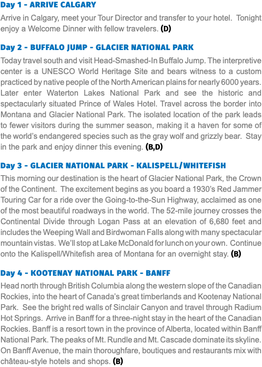 Day 1 - ARRIVE CALGARY Arrive in Calgary, meet your Tour Director and transfer to your hotel. Tonight enjoy a Welcome Dinner with fellow travelers. (D) Day 2 - BUFFALO JUMP - GLACIER NATIONAL PARK Today travel south and visit Head-Smashed-In Buffalo Jump. The interpretive center is a UNESCO World Heritage Site and bears witness to a custom practiced by native people of the North American plains for nearly 6000 years. Later enter Waterton Lakes National Park and see the historic and spectacularly situated Prince of Wales Hotel. Travel across the border into Montana and Glacier National Park. The isolated location of the park leads to fewer visitors during the summer season, making it a haven for some of the world’s endangered species such as the gray wolf and grizzly bear. Stay in the park and enjoy dinner this evening. (B,D) Day 3 - GLACIER NATIONAL PARK - KALISPELL/WHITEFISH This morning our destination is the heart of Glacier National Park, the Crown of the Continent. The excitement begins as you board a 1930’s Red Jammer Touring Car for a ride over the Going-to-the-Sun Highway, acclaimed as one of the most beautiful roadways in the world. The 52-mile journey crosses the Continental Divide through Logan Pass at an elevation of 6,680 feet and includes the Weeping Wall and Birdwoman Falls along with many spectacular mountain vistas. We’ll stop at Lake McDonald for lunch on your own. Continue onto the Kalispell/Whitefish area of Montana for an overnight stay. (B) Day 4 - KOOTENAY NATIONAL PARK - BANFF Head north through British Columbia along the western slope of the Canadian Rockies, into the heart of Canada’s great timberlands and Kootenay National Park. See the bright red walls of Sinclair Canyon and travel through Radium Hot Springs. Arrive in Banff for a three-night stay in the heart of the Canadian Rockies. Banff is a resort town in the province of Alberta, located within Banff National Park. The peaks of Mt. Rundle and Mt. Cascade dominate its skyline. On Banff Avenue, the main thoroughfare, boutiques and restaurants mix with château-style hotels and shops. (B)