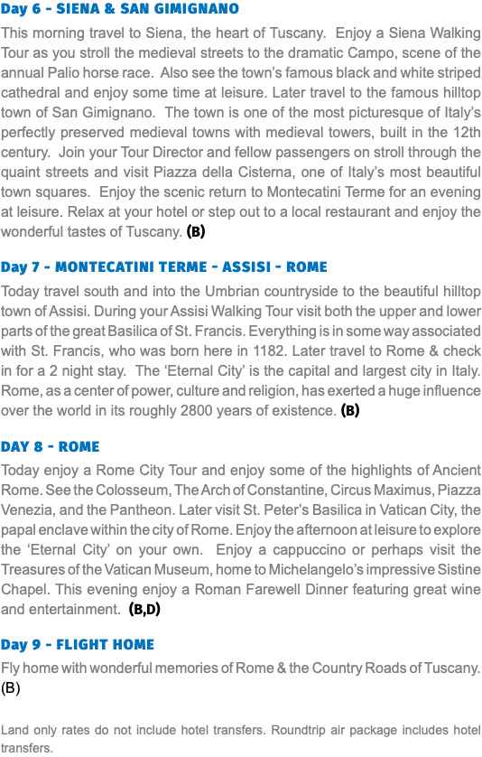 Day 6 - Siena & San Gimignano This morning travel to Siena, the heart of Tuscany. Enjoy a Siena Walking Tour as you stroll the medieval streets to the dramatic Campo, scene of the annual Palio horse race. Also see the town’s famous black and white striped cathedral and enjoy some time at leisure. Later travel to the famous hilltop town of San Gimignano. The town is one of the most picturesque of Italy’s perfectly preserved medieval towns with medieval towers, built in the 12th century. Join your Tour Director and fellow passengers on stroll through the quaint streets and visit Piazza della Cisterna, one of Italy’s most beautiful town squares. Enjoy the scenic return to Montecatini Terme for an evening at leisure. Relax at your hotel or step out to a local restaurant and enjoy the wonderful tastes of Tuscany. (B) Day 7 - Montecatini Terme - Assisi - Rome Today travel south and into the Umbrian countryside to the beautiful hilltop town of Assisi. During your Assisi Walking Tour visit both the upper and lower parts of the great Basilica of St. Francis. Everything is in some way associated with St. Francis, who was born here in 1182. Later travel to Rome & check in for a 2 night stay. The ‘Eternal City’ is the capital and largest city in Italy. Rome, as a center of power, culture and religion, has exerted a huge influence over the world in its roughly 2800 years of existence. (B) Day 8 - Rome Today enjoy a Rome City Tour and enjoy some of the highlights of Ancient Rome. See the Colosseum, The Arch of Constantine, Circus Maximus, Piazza Venezia, and the Pantheon. Later visit St. Peter’s Basilica in Vatican City, the papal enclave within the city of Rome. Enjoy the afternoon at leisure to explore the ‘Eternal City’ on your own. Enjoy a cappuccino or perhaps visit the Treasures of the Vatican Museum, home to Michelangelo’s impressive Sistine Chapel. This evening enjoy a Roman Farewell Dinner featuring great wine and entertainment. (B,D) Day 9 - Flight HomE Fly home with wonderful memories of Rome & the Country Roads of Tuscany. (B) Land only rates do not include hotel transfers. Roundtrip air package includes hotel transfers.