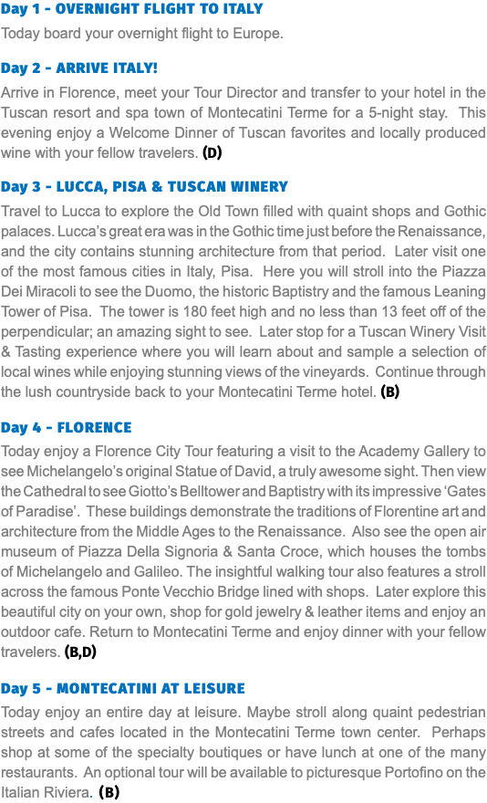 Day 1 - OVERNIGHT FLIGHT TO ITALY Today board your overnight flight to Europe. Day 2 - ARRIVE ITALY! Arrive in Florence, meet your Tour Director and transfer to your hotel in the Tuscan resort and spa town of Montecatini Terme for a 5-night stay. This evening enjoy a Welcome Dinner of Tuscan favorites and locally produced wine with your fellow travelers. (D) Day 3 - Lucca, Pisa & Tuscan Winery Travel to Lucca to explore the Old Town filled with quaint shops and Gothic palaces. Lucca’s great era was in the Gothic time just before the Renaissance, and the city contains stunning architecture from that period. Later visit one of the most famous cities in Italy, Pisa. Here you will stroll into the Piazza Dei Miracoli to see the Duomo, the historic Baptistry and the famous Leaning Tower of Pisa. The tower is 180 feet high and no less than 13 feet off of the perpendicular; an amazing sight to see. Later stop for a Tuscan Winery Visit & Tasting experience where you will learn about and sample a selection of local wines while enjoying stunning views of the vineyards. Continue through the lush countryside back to your Montecatini Terme hotel. (B) Day 4 - Florence Today enjoy a Florence City Tour featuring a visit to the Academy Gallery to see Michelangelo’s original Statue of David, a truly awesome sight. Then view the Cathedral to see Giotto’s Belltower and Baptistry with its impressive ‘Gates of Paradise’. These buildings demonstrate the traditions of Florentine art and architecture from the Middle Ages to the Renaissance. Also see the open air museum of Piazza Della Signoria & Santa Croce, which houses the tombs of Michelangelo and Galileo. The insightful walking tour also features a stroll across the famous Ponte Vecchio Bridge lined with shops. Later explore this beautiful city on your own, shop for gold jewelry & leather items and enjoy an outdoor cafe. Return to Montecatini Terme and enjoy dinner with your fellow travelers. (B,D) Day 5 - Montecatini at Leisure Today enjoy an entire day at leisure. Maybe stroll along quaint pedestrian streets and cafes located in the Montecatini Terme town center. Perhaps shop at some of the specialty boutiques or have lunch at one of the many restaurants. An optional tour will be available to picturesque Portofino on the Italian Riviera. (B)