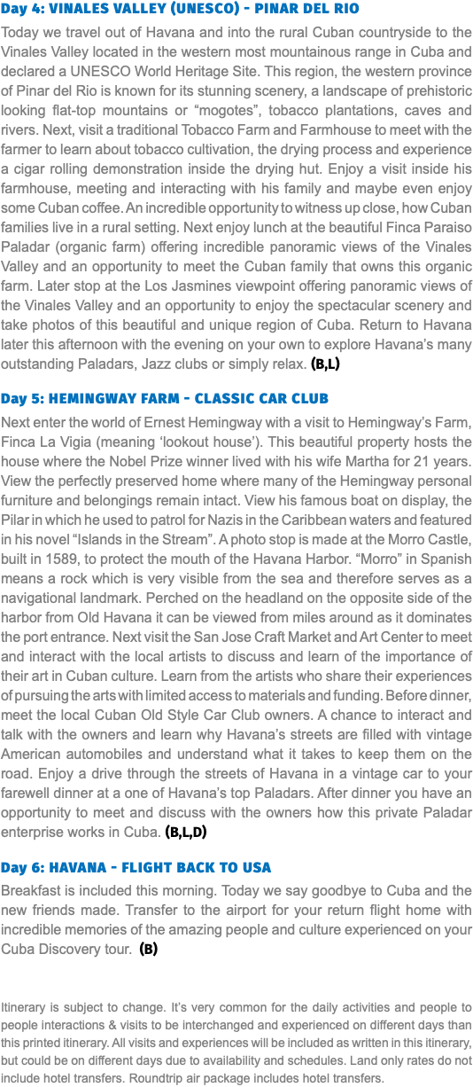 Day 4: Vinales Valley (UNESCO) - Pinar Del Rio Today we travel out of Havana and into the rural Cuban countryside to the Vinales Valley located in the western most mountainous range in Cuba and declared a UNESCO World Heritage Site. This region, the western province of Pinar del Rio is known for its stunning scenery, a landscape of prehistoric looking flat-top mountains or “mogotes”, tobacco plantations, caves and rivers. Next, visit a traditional Tobacco Farm and Farmhouse to meet with the farmer to learn about tobacco cultivation, the drying process and experience a cigar rolling demonstration inside the drying hut. Enjoy a visit inside his farmhouse, meeting and interacting with his family and maybe even enjoy some Cuban coffee. An incredible opportunity to witness up close, how Cuban families live in a rural setting. Next enjoy lunch at the beautiful Finca Paraiso Paladar (organic farm) offering incredible panoramic views of the Vinales Valley and an opportunity to meet the Cuban family that owns this organic farm. Later stop at the Los Jasmines viewpoint offering panoramic views of the Vinales Valley and an opportunity to enjoy the spectacular scenery and take photos of this beautiful and unique region of Cuba. Return to Havana later this afternoon with the evening on your own to explore Havana’s many outstanding Paladars, Jazz clubs or simply relax. (B,L) Day 5: Hemingway Farm - Classic Car Club Next enter the world of Ernest Hemingway with a visit to Hemingway’s Farm, Finca La Vigia (meaning ‘lookout house’). This beautiful property hosts the house where the Nobel Prize winner lived with his wife Martha for 21 years. View the perfectly preserved home where many of the Hemingway personal furniture and belongings remain intact. View his famous boat on display, the Pilar in which he used to patrol for Nazis in the Caribbean waters and featured in his novel “Islands in the Stream”. A photo stop is made at the Morro Castle, built in 1589, to protect the mouth of the Havana Harbor. “Morro” in Spanish means a rock which is very visible from the sea and therefore serves as a navigational landmark. Perched on the headland on the opposite side of the harbor from Old Havana it can be viewed from miles around as it dominates the port entrance. Next visit the San Jose Craft Market and Art Center to meet and interact with the local artists to discuss and learn of the importance of their art in Cuban culture. Learn from the artists who share their experiences of pursuing the arts with limited access to materials and funding. Before dinner, meet the local Cuban Old Style Car Club owners. A chance to interact and talk with the owners and learn why Havana’s streets are filled with vintage American automobiles and understand what it takes to keep them on the road. Enjoy a drive through the streets of Havana in a vintage car to your farewell dinner at a one of Havana’s top Paladars. After dinner you have an opportunity to meet and discuss with the owners how this private Paladar enterprise works in Cuba. (B,L,D) Day 6: Havana - Flight back to USA Breakfast is included this morning. Today we say goodbye to Cuba and the new friends made. Transfer to the airport for your return flight home with incredible memories of the amazing people and culture experienced on your Cuba Discovery tour. (B) Itinerary is subject to change. It’s very common for the daily activities and people to people interactions & visits to be interchanged and experienced on different days than this printed itinerary. All visits and experiences will be included as written in this itinerary, but could be on different days due to availability and schedules. Land only rates do not include hotel transfers. Roundtrip air package includes hotel transfers.