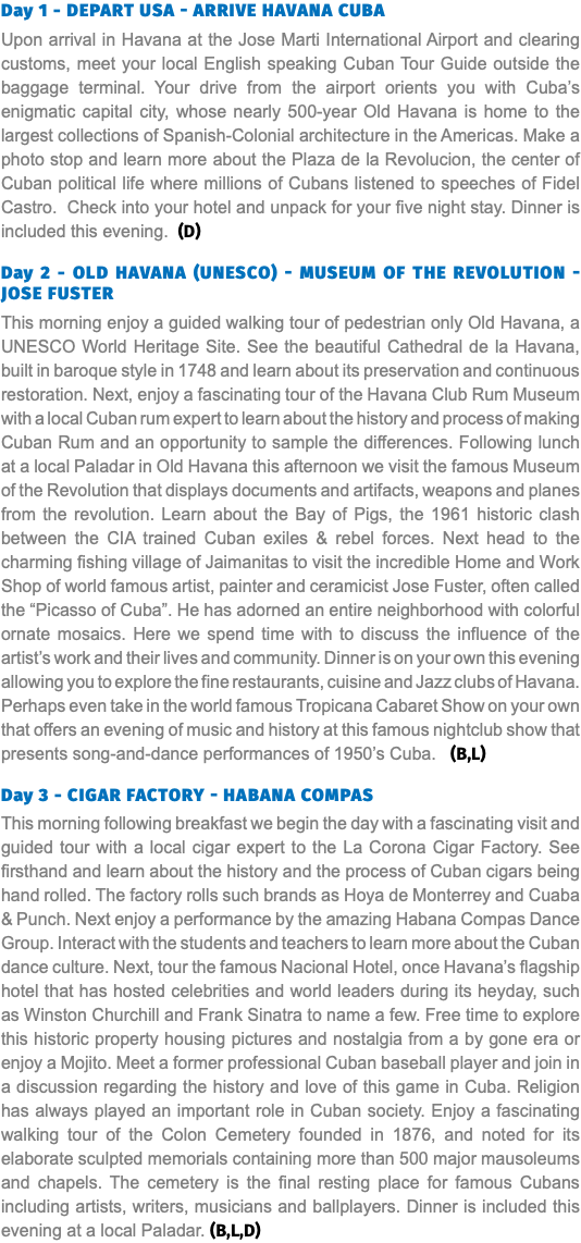 Day 1 - Depart USA - Arrive Havana Cuba Upon arrival in Havana at the Jose Marti International Airport and clearing customs, meet your local English speaking Cuban Tour Guide outside the baggage terminal. Your drive from the airport orients you with Cuba’s enigmatic capital city, whose nearly 500-year Old Havana is home to the largest collections of Spanish-Colonial architecture in the Americas. Make a photo stop and learn more about the Plaza de la Revolucion, the center of Cuban political life where millions of Cubans listened to speeches of Fidel Castro. Check into your hotel and unpack for your five night stay. Dinner is included this evening. (D) Day 2 - Old Havana (UNESCO) - Museum of the Revolution - Jose Fuster This morning enjoy a guided walking tour of pedestrian only Old Havana, a UNESCO World Heritage Site. See the beautiful Cathedral de la Havana, built in baroque style in 1748 and learn about its preservation and continuous restoration. Next, enjoy a fascinating tour of the Havana Club Rum Museum with a local Cuban rum expert to learn about the history and process of making Cuban Rum and an opportunity to sample the differences. Following lunch at a local Paladar in Old Havana this afternoon we visit the famous Museum of the Revolution that displays documents and artifacts, weapons and planes from the revolution. Learn about the Bay of Pigs, the 1961 historic clash between the CIA trained Cuban exiles & rebel forces. Next head to the charming fishing village of Jaimanitas to visit the incredible Home and Work Shop of world famous artist, painter and ceramicist Jose Fuster, often called the “Picasso of Cuba”. He has adorned an entire neighborhood with colorful ornate mosaics. Here we spend time with to discuss the influence of the artist’s work and their lives and community. Dinner is on your own this evening allowing you to explore the fine restaurants, cuisine and Jazz clubs of Havana. Perhaps even take in the world famous Tropicana Cabaret Show on your own that offers an evening of music and history at this famous nightclub show that presents song-and-dance performances of 1950’s Cuba. (B,L) Day 3 - Cigar Factory - Habana Compas This morning following breakfast we begin the day with a fascinating visit and guided tour with a local cigar expert to the La Corona Cigar Factory. See firsthand and learn about the history and the process of Cuban cigars being hand rolled. The factory rolls such brands as Hoya de Monterrey and Cuaba & Punch. Next enjoy a performance by the amazing Habana Compas Dance Group. Interact with the students and teachers to learn more about the Cuban dance culture. Next, tour the famous Nacional Hotel, once Havana’s flagship hotel that has hosted celebrities and world leaders during its heyday, such as Winston Churchill and Frank Sinatra to name a few. Free time to explore this historic property housing pictures and nostalgia from a by gone era or enjoy a Mojito. Meet a former professional Cuban baseball player and join in a discussion regarding the history and love of this game in Cuba. Religion has always played an important role in Cuban society. Enjoy a fascinating walking tour of the Colon Cemetery founded in 1876, and noted for its elaborate sculpted memorials containing more than 500 major mausoleums and chapels. The cemetery is the final resting place for famous Cubans including artists, writers, musicians and ballplayers. Dinner is included this evening at a local Paladar. (B,L,D)