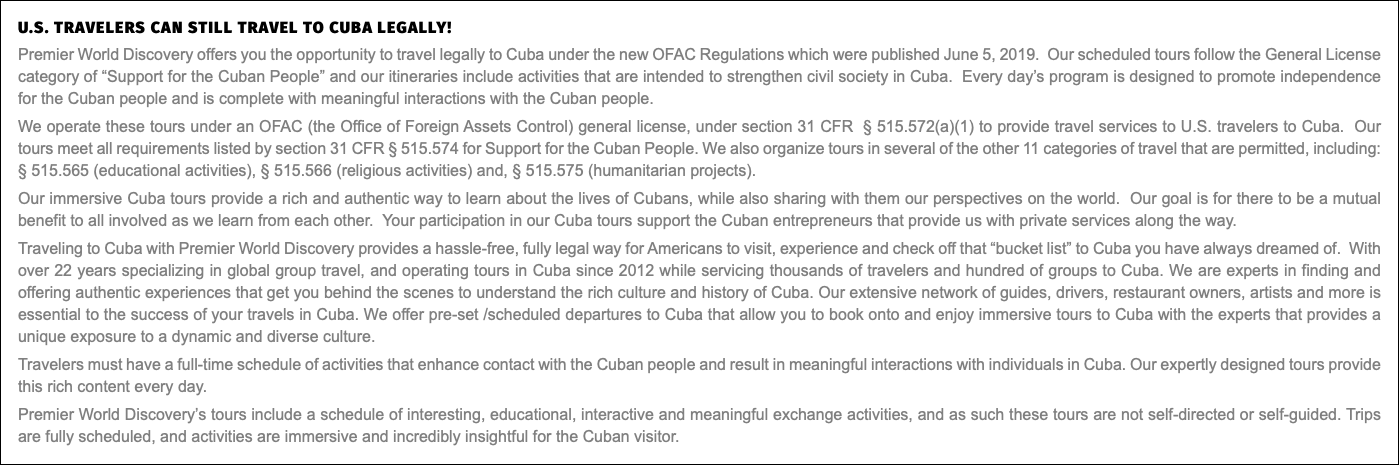 U.S. travelers can still travel to Cuba legally! Premier World Discovery offers you the opportunity to travel legally to Cuba under the new OFAC Regulations which were published June 5, 2019. Our scheduled tours follow the General License category of “Support for the Cuban People” and our itineraries include activities that are intended to strengthen civil society in Cuba. Every day’s program is designed to promote independence for the Cuban people and is complete with meaningful interactions with the Cuban people. We operate these tours under an OFAC (the Office of Foreign Assets Control) general license, under section 31 CFR § 515.572(a)(1) to provide travel services to U.S. travelers to Cuba. Our tours meet all requirements listed by section 31 CFR § 515.574 for Support for the Cuban People. We also organize tours in several of the other 11 categories of travel that are permitted, including: § 515.565 (educational activities), § 515.566 (religious activities) and, § 515.575 (humanitarian projects). Our immersive Cuba tours provide a rich and authentic way to learn about the lives of Cubans, while also sharing with them our perspectives on the world. Our goal is for there to be a mutual benefit to all involved as we learn from each other. Your participation in our Cuba tours support the Cuban entrepreneurs that provide us with private services along the way. Traveling to Cuba with Premier World Discovery provides a hassle-free, fully legal way for Americans to visit, experience and check off that “bucket list” to Cuba you have always dreamed of. With over 22 years specializing in global group travel, and operating tours in Cuba since 2012 while servicing thousands of travelers and hundred of groups to Cuba. We are experts in finding and offering authentic experiences that get you behind the scenes to understand the rich culture and history of Cuba. Our extensive network of guides, drivers, restaurant owners, artists and more is essential to the success of your travels in Cuba. We offer pre-set /scheduled departures to Cuba that allow you to book onto and enjoy immersive tours to Cuba with the experts that provides a unique exposure to a dynamic and diverse culture. Travelers must have a full-time schedule of activities that enhance contact with the Cuban people and result in meaningful interactions with individuals in Cuba. Our expertly designed tours provide this rich content every day. Premier World Discovery’s tours include a schedule of interesting, educational, interactive and meaningful exchange activities, and as such these tours are not self-directed or self-guided. Trips are fully scheduled, and activities are immersive and incredibly insightful for the Cuban visitor.