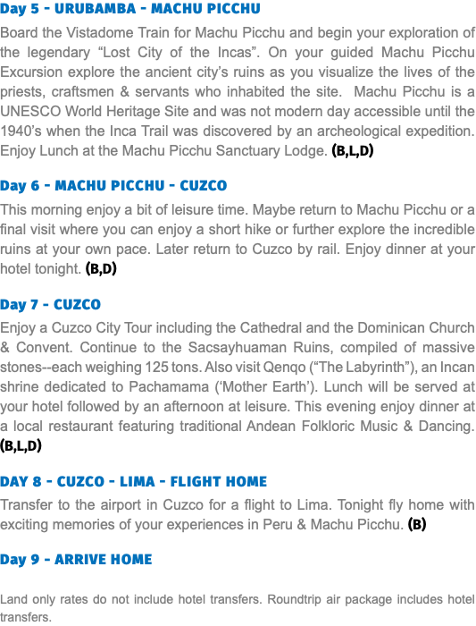 Day 5 - Urubamba - Machu Picchu Board the Vistadome Train for Machu Picchu and begin your exploration of the legendary “Lost City of the Incas”. On your guided Machu Picchu Excursion explore the ancient city’s ruins as you visualize the lives of the priests, craftsmen & servants who inhabited the site. Machu Picchu is a UNESCO World Heritage Site and was not modern day accessible until the 1940’s when the Inca Trail was discovered by an archeological expedition. Enjoy Lunch at the Machu Picchu Sanctuary Lodge. (B,L,D) Day 6 - Machu Picchu - Cuzco This morning enjoy a bit of leisure time. Maybe return to Machu Picchu or a final visit where you can enjoy a short hike or further explore the incredible ruins at your own pace. Later return to Cuzco by rail. Enjoy dinner at your hotel tonight. (B,D) Day 7 - Cuzco Enjoy a Cuzco City Tour including the Cathedral and the Dominican Church & Convent. Continue to the Sacsayhuaman Ruins, compiled of massive stones--each weighing 125 tons. Also visit Qenqo (“The Labyrinth”), an Incan shrine dedicated to Pachamama (‘Mother Earth’). Lunch will be served at your hotel followed by an afternoon at leisure. This evening enjoy dinner at a local restaurant featuring traditional Andean Folkloric Music & Dancing. (B,L,D) Day 8 - Cuzco - Lima - Flight Home Transfer to the airport in Cuzco for a flight to Lima. Tonight fly home with exciting memories of your experiences in Peru & Machu Picchu. (B) Day 9 - ARRIVE Home Land only rates do not include hotel transfers. Roundtrip air package includes hotel transfers.