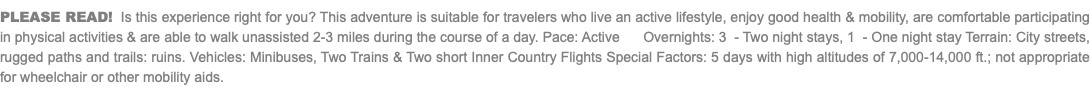 PLEASE READ! Is this experience right for you? This adventure is suitable for travelers who live an active lifestyle, enjoy good health & mobility, are comfortable participating in physical activities & are able to walk unassisted 2-3 miles during the course of a day. Pace: Active Overnights: 3 - Two night stays, 1 - One night stay Terrain: City streets, rugged paths and trails: ruins. Vehicles: Minibuses, Two Trains & Two short Inner Country Flights Special Factors: 5 days with high altitudes of 7,000-14,000 ft.; not appropriate for wheelchair or other mobility aids.