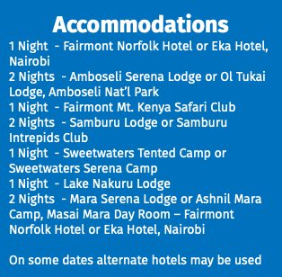 Accommodations 1 Night - Fairmont Norfolk Hotel or Eka Hotel, Nairobi 2 Nights - Amboseli Serena Lodge or Ol Tukai Lodge, Amboseli Nat’l Park 1 Night - Fairmont Mt. Kenya Safari Club 2 Nights - Samburu Lodge or Samburu Intrepids Club 1 Night - Sweetwaters Tented Camp or Sweetwaters Serena Camp 1 Night - Lake Nakuru Lodge 2 Nights - Mara Serena Lodge or Ashnil Mara Camp, Masai Mara Day Room – Fairmont Norfolk Hotel or Eka Hotel, Nairobi On some dates alternate hotels may be used