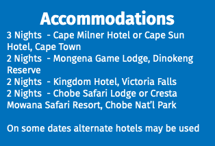 Accommodations 3 Nights - Cape Milner Hotel or Cape Sun Hotel, Cape Town 2 Nights - Mongena Game Lodge, Dinokeng Reserve 2 Nights - Kingdom Hotel, Victoria Falls 2 Nights - Chobe Safari Lodge or Cresta Mowana Safari Resort, Chobe Nat’l Park On some dates alternate hotels may be used