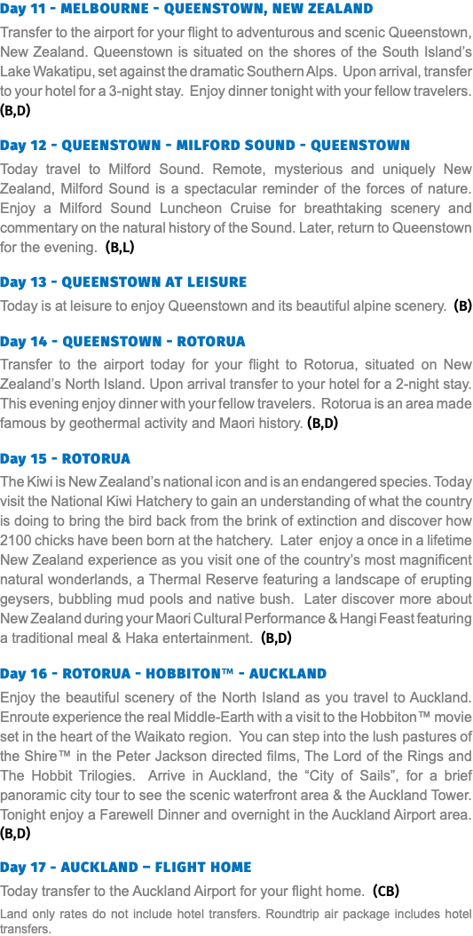 Day 11 - Melbourne - Queenstown, New Zealand Transfer to the airport for your flight to adventurous and scenic Queenstown, New Zealand. Queenstown is situated on the shores of the South Island’s Lake Wakatipu, set against the dramatic Southern Alps. Upon arrival, transfer to your hotel for a 3-night stay. Enjoy dinner tonight with your fellow travelers.(B,D)  Day 12 - Queenstown - Milford Sound - Queenstown Today travel to Milford Sound. Remote, mysterious and uniquely New Zealand, Milford Sound is a spectacular reminder of the forces of nature. Enjoy a Milford Sound Luncheon Cruise for breathtaking scenery and commentary on the natural history of the Sound. Later, return to Queenstown for the evening. (B,L)  Day 13 - Queenstown at leisure Today is at leisure to enjoy Queenstown and its beautiful alpine scenery. (B)  Day 14 - Queenstown - Rotorua Transfer to the airport today for your flight to Rotorua, situated on New Zealand’s North Island. Upon arrival transfer to your hotel for a 2-night stay. This evening enjoy dinner with your fellow travelers. Rotorua is an area made famous by geothermal activity and Maori history. (B,D)  Day 15 - Rotorua The Kiwi is New Zealand’s national icon and is an endangered species. Today visit the National Kiwi Hatchery to gain an understanding of what the country is doing to bring the bird back from the brink of extinction and discover how 2100 chicks have been born at the hatchery. Later enjoy a once in a lifetime New Zealand experience as you visit one of the country’s most magnificent natural wonderlands, a Thermal Reserve featuring a landscape of erupting geysers, bubbling mud pools and native bush. Later discover more about New Zealand during your Maori Cultural Performance & Hangi Feast featuring a traditional meal & Haka entertainment. (B,D)  Day 16 - Rotorua - Hobbiton™ - Auckland Enjoy the beautiful scenery of the North Island as you travel to Auckland. Enroute experience the real Middle-Earth with a visit to the Hobbiton™ movie set in the heart of the Waikato region. You can step into the lush pastures of the Shire™ in the Peter Jackson directed films, The Lord of the Rings and The Hobbit Trilogies. Arrive in Auckland, the “City of Sails”, for a brief panoramic city tour to see the scenic waterfront area & the Auckland Tower. Tonight enjoy a Farewell Dinner and overnight in the Auckland Airport area.(B,D) Day 17 - Auckland – Flight Home Today transfer to the Auckland Airport for your flight home. (CB) Land only rates do not include hotel transfers. Roundtrip air package includes hotel transfers.