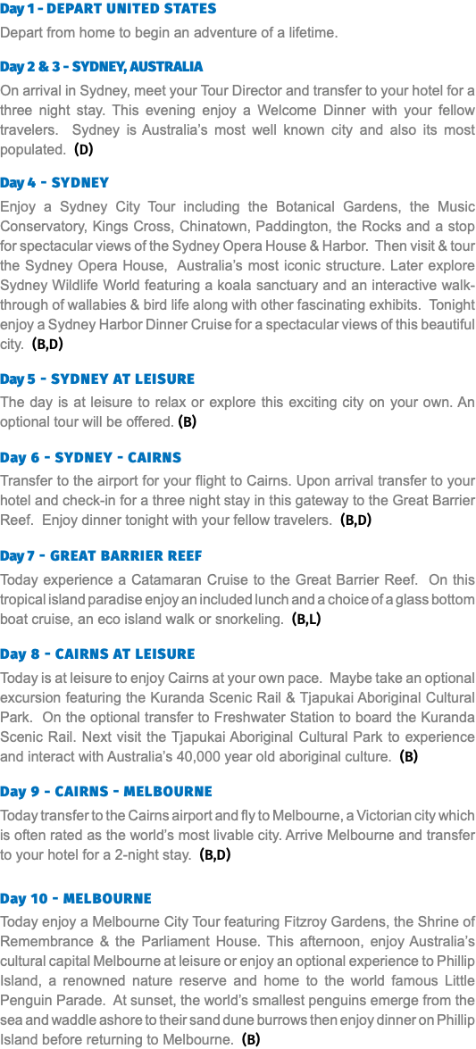 Day 1 - Depart United States Depart from home to begin an adventure of a lifetime. Day 2 & 3 - Sydney, Australia On arrival in Sydney, meet your Tour Director and transfer to your hotel for a three night stay. This evening enjoy a Welcome Dinner with your fellow travelers. Sydney is Australia’s most well known city and also its most populated. (D) Day 4 - Sydney Enjoy a Sydney City Tour including the Botanical Gardens, the Music Conservatory, Kings Cross, Chinatown, Paddington, the Rocks and a stop for spectacular views of the Sydney Opera House & Harbor. Then visit & tour the Sydney Opera House, Australia’s most iconic structure. Later explore Sydney Wildlife World featuring a koala sanctuary and an interactive walk-through of wallabies & bird life along with other fascinating exhibits. Tonight enjoy a Sydney Harbor Dinner Cruise for a spectacular views of this beautiful city. (B,D) Day 5 - Sydney at Leisure The day is at leisure to relax or explore this exciting city on your own. An optional tour will be offered. (B)  Day 6 - Sydney - Cairns Transfer to the airport for your flight to Cairns. Upon arrival transfer to your hotel and check-in for a three night stay in this gateway to the Great Barrier Reef. Enjoy dinner tonight with your fellow travelers. (B,D)  Day 7 - Great Barrier Reef Today experience a Catamaran Cruise to the Great Barrier Reef. On this tropical island paradise enjoy an included lunch and a choice of a glass bottom boat cruise, an eco island walk or snorkeling. (B,L)  Day 8 - Cairns at Leisure Today is at leisure to enjoy Cairns at your own pace. Maybe take an optional excursion featuring the Kuranda Scenic Rail & Tjapukai Aboriginal Cultural Park. On the optional transfer to Freshwater Station to board the Kuranda Scenic Rail. Next visit the Tjapukai Aboriginal Cultural Park to experience and interact with Australia’s 40,000 year old aboriginal culture. (B)  Day 9 - Cairns - Melbourne Today transfer to the Cairns airport and fly to Melbourne, a Victorian city which is often rated as the world’s most livable city. Arrive Melbourne and transfer to your hotel for a 2-night stay. (B,D) Day 10 - Melbourne Today enjoy a Melbourne City Tour featuring Fitzroy Gardens, the Shrine of Remembrance & the Parliament House. This afternoon, enjoy Australia’s cultural capital Melbourne at leisure or enjoy an optional experience to Phillip Island, a renowned nature reserve and home to the world famous Little Penguin Parade. At sunset, the world’s smallest penguins emerge from the sea and waddle ashore to their sand dune burrows then enjoy dinner on Phillip Island before returning to Melbourne. (B)