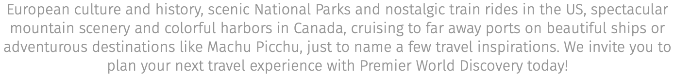 European culture and history, scenic National Parks and nostalgic train rides in the US, spectacular mountain scenery and colorful harbors in Canada, cruising to far away ports on beautiful ships or adventurous destinations like Machu Picchu, just to name a few travel inspirations. We invite you to plan your next travel experience with Premier World Discovery today!