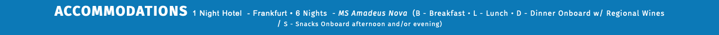 ACCOMMODATIONS 1 Night Hotel - Frankfurt • 6 Nights - MS Amadeus Nova (B - Breakfast • L - Lunch • D - Dinner Onboard w/ Regional Wines  / S - Snacks Onboard afternoon and/or evening) 