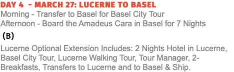 Day 4 - March 27: Lucerne to Basel  Morning - Transfer to Basel for Basel City Tour Afternoon - Board the Amadeus Cara in Basel for 7 Nights (B) Lucerne Optional Extension Includes: 2 Nights Hotel in Lucerne, Basel City Tour, Lucerne Walking Tour, Tour Manager, 2-Breakfasts, Transfers to Lucerne and to Basel & Ship.