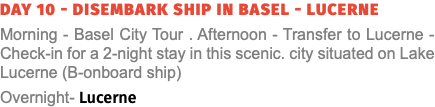 Day 10 - Disembark Ship in Basel - Lucerne Morning - Basel City Tour . Afternoon - Transfer to Lucerne - Check-in for a 2-night stay in this scenic. city situated on Lake Lucerne (B-onboard ship) Overnight- Lucerne