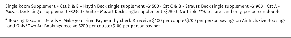 Single Room Supplement + Cat D & E – Haydn Deck single supplement +$1500 • Cat C & B - Strauss Deck single supplement +$1900 • Cat A - Mozart Deck single supplement +$2300 • Suite - Mozart Deck single supplement +$2800 No Triple **Rates are Land only, per person double * Booking Discount Details - Make your Final Payment by check & receive $400 per couple/$200 per person savings on Air Inclusive Bookings. Land Only/Own Air Bookings receive $200 per couple/$100 per person savings.