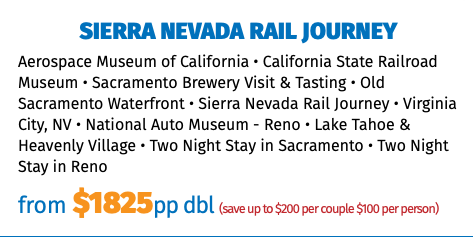 Sierra Nevada rail journey Aerospace Museum of California • California State Railroad Museum • Sacramento Brewery Visit & Tasting • Old Sacramento Waterfront • Sierra Nevada Rail Journey • Virginia City, NV • National Auto Museum - Reno • Lake Tahoe & Heavenly Village • Two Night Stay in Sacramento • Two Night Stay in Reno from $1825pp dbl (save up to $200 per couple $100 per person)