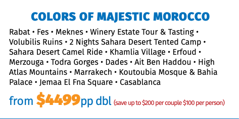 COLORS OF MAJESTIC MOROCCO Rabat • Fes • Meknes • Winery Estate Tour & Tasting • Volubilis Ruins • 2 Nights Sahara Desert Tented Camp • Sahara Desert Camel Ride • Khamlia Village • Erfoud • Merzouga • Todra Gorges • Dades • Ait Ben Haddou • High Atlas Mountains • Marrakech • Koutoubia Mosque & Bahia Palace • Jemaa El Fna Square • Casablanca from $4499pp dbl (save up to $200 per couple $100 per person)