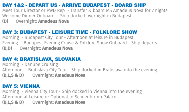 Day 1&2 - Depart US - Arrive BUDAPEST - board ship Meet Tour Director or PWD Rep - Transfer & board MS Amadeus Nova for 7 nights Welcome Dinner Onboard - Ship docked overnight in Budapest (D) Overnight: Amadeus Nova DAY 3: BUDAPEST - leisure time - folklore show Morning - Budapest City Tour - Afternoon at leisure in Budapest Evening - Budapest Evening Cruise & Folklore Show Onboard - Ship departs (B,D) Overnight: Amadeus Nova DAY 4: BRATISLAVA, Slovakia Morning - Danube Cruising Afternoon - Bratislava City Tour - Ship docked in Bratislava into the evening (B,L,S & D) Overnight: Amadeus Nova DAY 5: VIENNA Morning - Vienna City Tour - Ship docked in Vienna into the evening Afternoon at Leisure or Optional to Schoenbrunn Palace (B,L,S & D) Overnight: Amadeus Nova