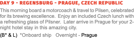 Day 9 - Regensburg - Prague, Czech Republic This morning board a motorcoach & travel to Pilsen, celebrated for its brewing excellence. Enjoy an included Czech lunch with a refreshing glass of Pilsner. Later arrive in Prague for your 2-night hotel stay in this amazing city. (B* & L) *Onboard ship Overnight - Prague