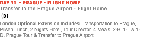 Day 11 - Prague - Flight Home  Transfer to the Prague Airport - Flight Home (B) London Optional Extension Includes: Transportation to Prague, Pilsen Lunch, 2 Nights Hotel, Tour Director, 4 Meals: 2-B, 1-L & 1-D, Prague Tour & Transfer to Prague Airport
