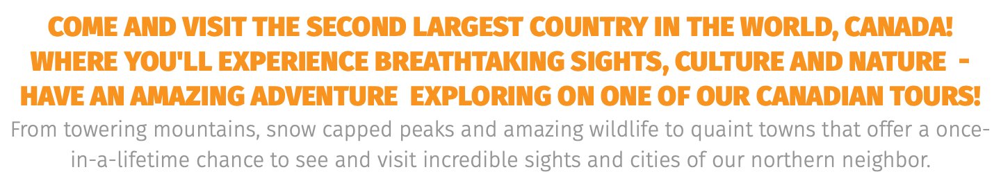 COME AND VISIT THE SECOND LARGEST COUNTRY IN THE WORLD, CANADA! WHERE YOU'LL EXPERIENCE BREATHTAKING SIGHTS, CULTURE AND NATURE - HAVE AN AMAZING ADVENTURE exploring on one of our CANADIAN tours! From towering mountains, snow capped peaks and amazing wildlife to quaint towns that offer a once-in-a-lifetime chance to see and visit incredible sights and cities of our northern neighbor. 