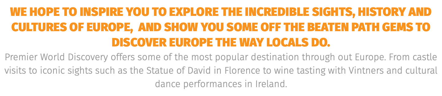 we hope to inspire you to explore the incredible sights, HISTORY and cultures of Europe, AND show you SOME OFF THE BEATEN PATH GEMS TO DISCOVER EUROPE THE WAY LOCALS DO. Premier World Discovery offers some of the most popular destination through out Europe. From castle visits to iconic sights such as the Statue of David in Florence to wine tasting with Vintners and cultural dance performances in Ireland. 