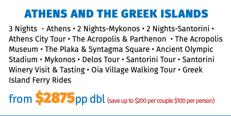 Athens and The Greek Islands 3 Nights - Athens • 2 Nights-Mykonos • 2 Nights-Santorini • Athens City Tour • The Acropolis & Parthenon • The Acropolis Museum • The Plaka & Syntagma Square • Ancient Olympic Stadium • Mykonos • Delos Tour • Santorini Tour • Santorini Winery Visit & Tasting • Oia Village Walking Tour • Greek Island Ferry Rides from $2875pp dbl (save up to $200 per couple $100 per person)