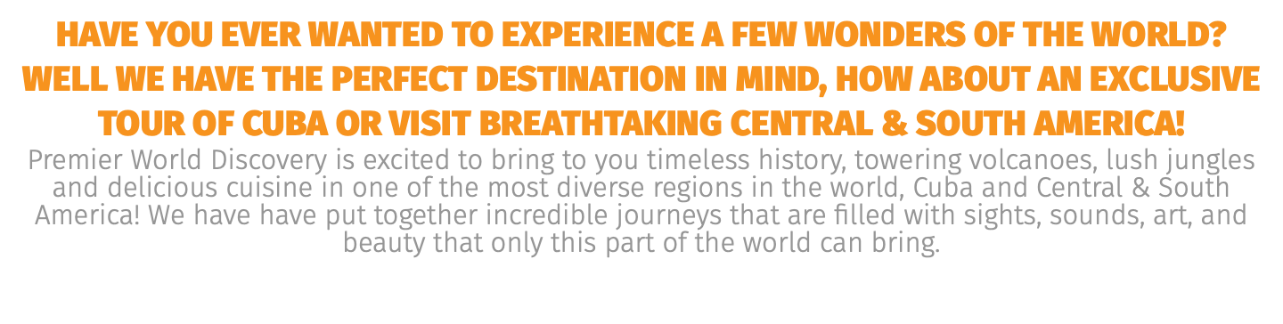 have you ever wanted to experience a few wonders of the world? well we have the perfect destination in mind, how about an exclusive tour of Cuba or visit breathtaking Central & south America! Premier World Discovery is excited to bring to you timeless history, towering volcanoes, lush jungles and delicious cuisine in one of the most diverse regions in the world, Cuba and Central & South America! We have have put together incredible journeys that are filled with sights, sounds, art, and beauty that only this part of the world can bring. 