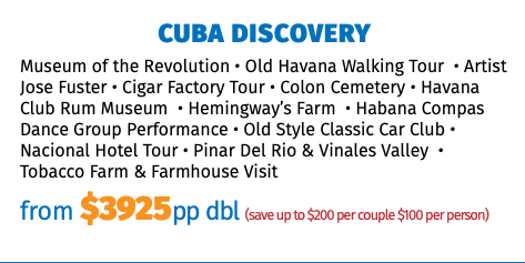 CUBA DISCOVERY Museum of the Revolution • Old Havana Walking Tour • Artist Jose Fuster • Cigar Factory Tour • Colon Cemetery • Havana Club Rum Museum • Hemingway’s Farm • Habana Compas Dance Group Performance • Old Style Classic Car Club • Nacional Hotel Tour • Pinar Del Rio & Vinales Valley • Tobacco Farm & Farmhouse Visit from $3925pp dbl (save up to $200 per couple $100 per person)